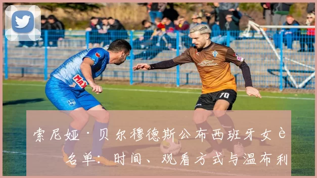 索尼娅·贝尔穆德斯公布西班牙女足名单：时间、观看方式与温布利关键两战全景解读