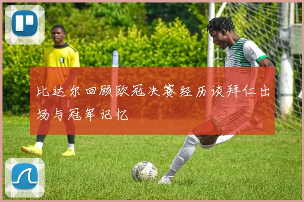 比达尔回顾欧冠决赛经历谈拜仁出场与冠军记忆