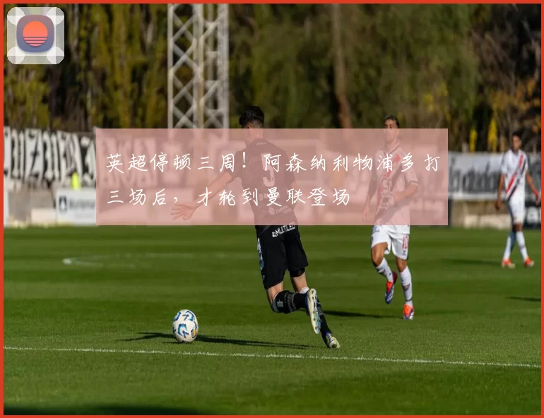 英超停顿三周！阿森纳利物浦多打三场后，才轮到曼联登场