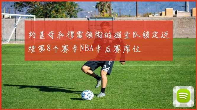 约基奇和穆雷领衔的掘金队锁定连续第8个赛季NBA季后赛席位