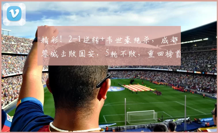 精彩！2-1逆转+韦世豪绝杀，成都蓉城击败国安，5轮不败，重回榜首，冲冠_比赛_廖力生_中超