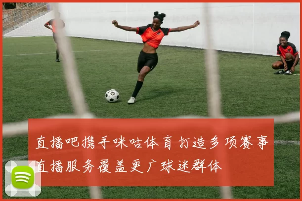 直播吧携手咪咕体育打造多项赛事直播服务覆盖更广球迷群体