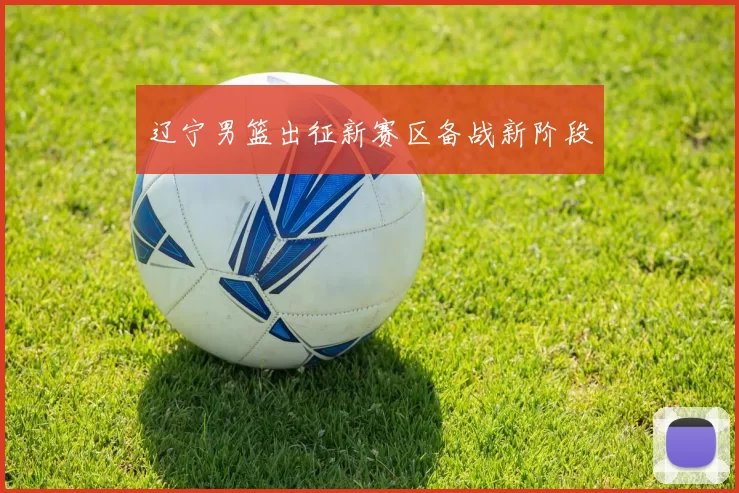 辽宁男篮出征新赛区备战新阶段