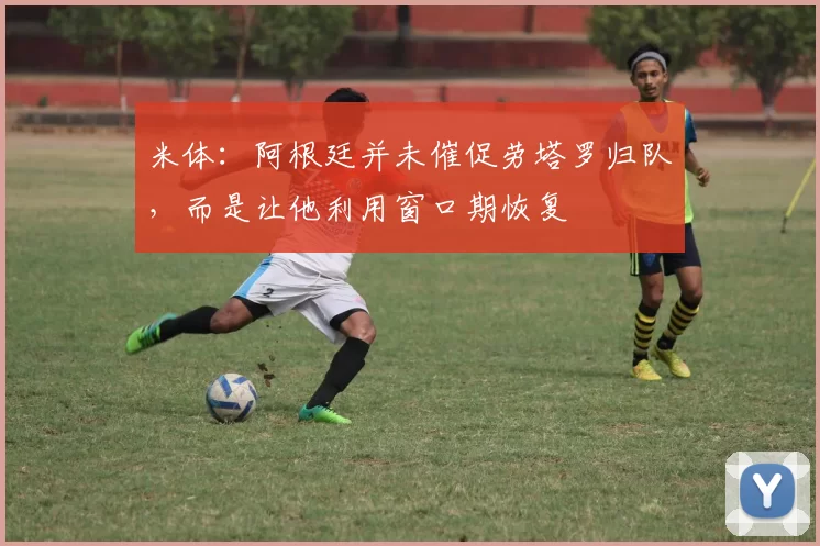 米体：阿根廷并未催促劳塔罗归队，而是让他利用窗口期恢复