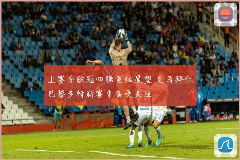 上赛季欧冠四强重组展望 皇马拜仁巴黎多特新赛季备受关注