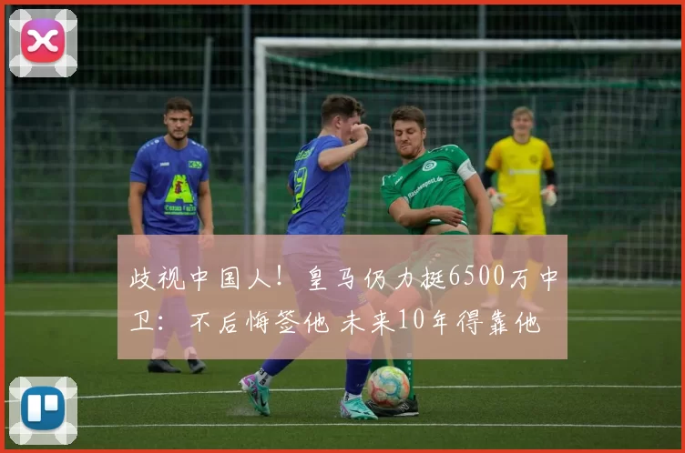 歧视中国人！皇马仍力挺6500万中卫：不后悔签他 未来10年得靠他