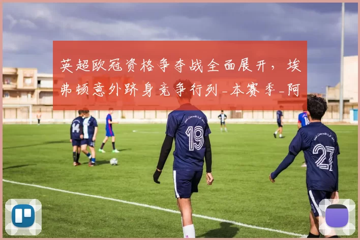 英超欧冠资格争夺战全面展开，埃弗顿意外跻身竞争行列_本赛季_阿森纳_曼联