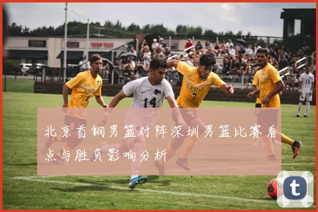 北京首钢男篮对阵深圳男篮比赛看点与胜负影响分析